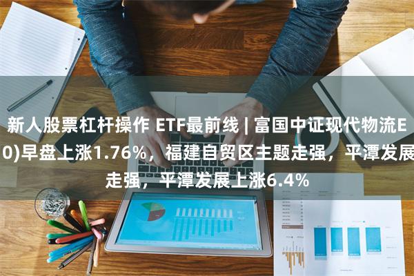 新人股票杠杆操作 ETF最前线 | 富国中证现代物流ETF(516910)早盘上涨1.76%，福建自贸区主题走强，平潭发展上涨6.4%