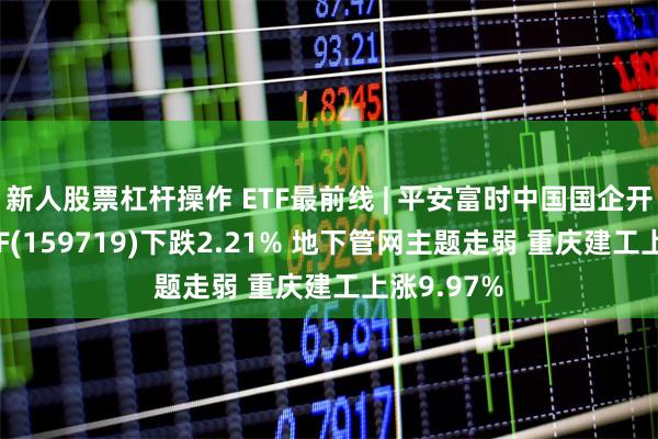 新人股票杠杆操作 ETF最前线 | 平安富时中国国企开放共赢ETF(159719)下跌2.21% 地下管网主题走弱 重庆建工上涨9.97%