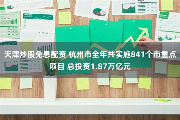 天津炒股免息配资 杭州市全年共实施841个市重点项目 总投资1.87万亿元