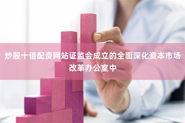 炒股十倍配资网站证监会成立的全面深化资本市场改革办公室中