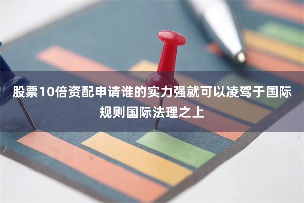 股票10倍资配申请谁的实力强就可以凌驾于国际规则国际法理之上