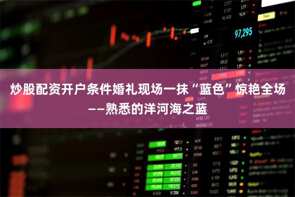 炒股配资开户条件婚礼现场一抹“蓝色”惊艳全场——熟悉的洋河海之蓝