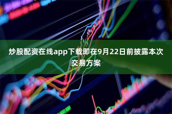 炒股配资在线app下载即在9月22日前披露本次交易方案
