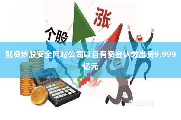 配资炒股安全网站公司以自有资金认缴出资9.999亿元