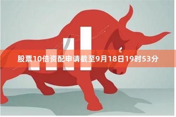 股票10倍资配申请截至9月18日19时53分
