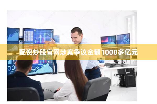 配资炒股官网涉案争议金额1000多亿元