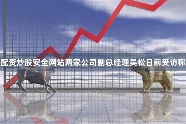 配资炒股安全网站两家公司副总经理吴松日前受访称