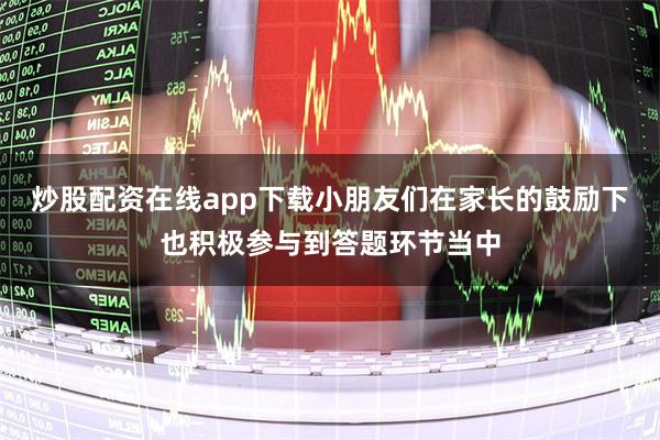 炒股配资在线app下载小朋友们在家长的鼓励下也积极参与到答题环节当中